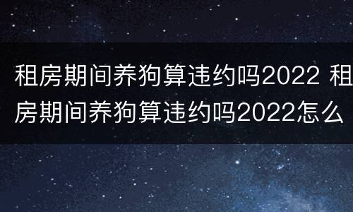 租房期间养狗算违约吗2022 租房期间养狗算违约吗2022怎么办