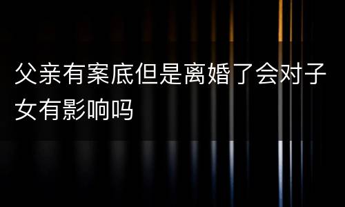 父亲有案底但是离婚了会对子女有影响吗
