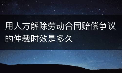 用人方解除劳动合同赔偿争议的仲裁时效是多久