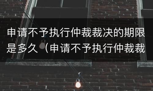 申请不予执行仲裁裁决的期限是多久（申请不予执行仲裁裁决是否中止执行）