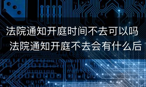 法院通知开庭时间不去可以吗 法院通知开庭不去会有什么后果