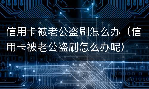 信用卡被老公盗刷怎么办（信用卡被老公盗刷怎么办呢）