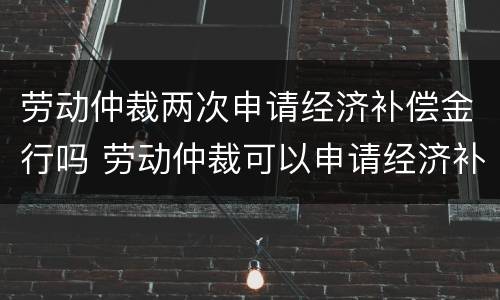 劳动仲裁两次申请经济补偿金行吗 劳动仲裁可以申请经济补偿金吗