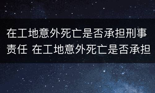 在工地意外死亡是否承担刑事责任 在工地意外死亡是否承担刑事责任赔偿