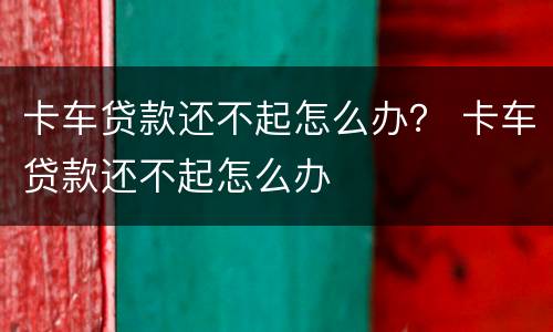卡车贷款还不起怎么办？ 卡车贷款还不起怎么办