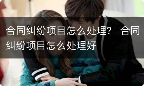 合同纠纷项目怎么处理？ 合同纠纷项目怎么处理好