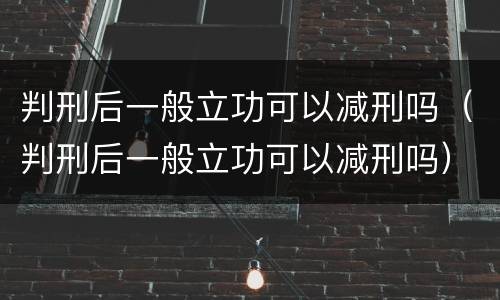 判刑后一般立功可以减刑吗（判刑后一般立功可以减刑吗）