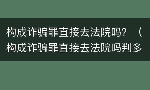 构成诈骗罪直接去法院吗？（构成诈骗罪直接去法院吗判多久）