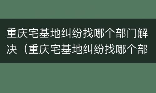 重庆宅基地纠纷找哪个部门解决（重庆宅基地纠纷找哪个部门解决最好）