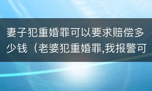 妻子犯重婚罪可以要求赔偿多少钱（老婆犯重婚罪,我报警可以吗?警察帮我吗?）