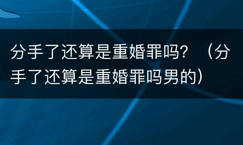 分手了还算是重婚罪吗？（分手了还算是重婚罪吗男的）