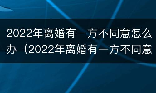 2022年离婚有一方不同意怎么办（2022年离婚有一方不同意怎么办呀）