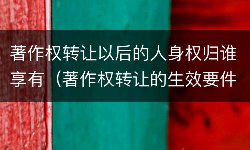 著作权转让以后的人身权归谁享有（著作权转让的生效要件）