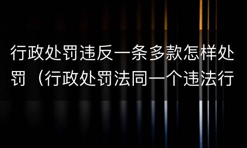 行政处罚违反一条多款怎样处罚（行政处罚法同一个违法行为违反多个法律规范）