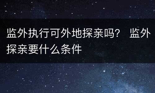 监外执行可外地探亲吗？ 监外探亲要什么条件