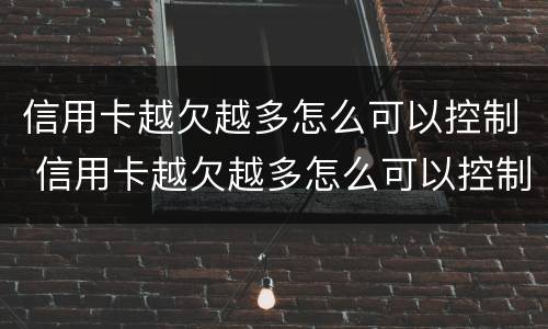 信用卡越欠越多怎么可以控制 信用卡越欠越多怎么可以控制使用
