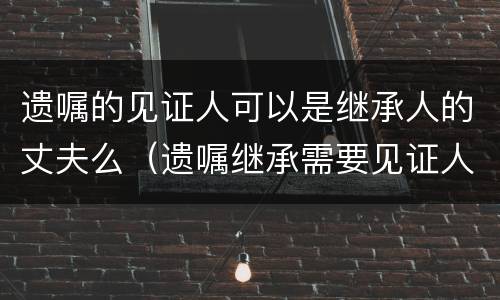 遗嘱的见证人可以是继承人的丈夫么（遗嘱继承需要见证人吗）