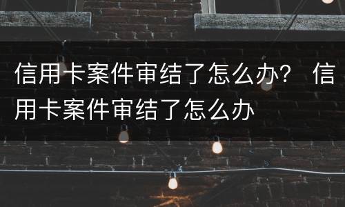 信用卡案件审结了怎么办？ 信用卡案件审结了怎么办