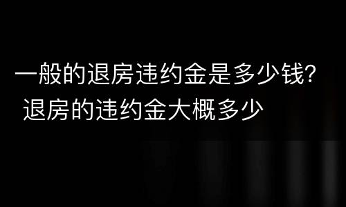 一般的退房违约金是多少钱？ 退房的违约金大概多少