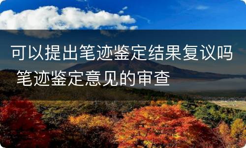 可以提出笔迹鉴定结果复议吗 笔迹鉴定意见的审查