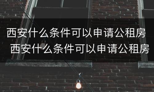 西安什么条件可以申请公租房 西安什么条件可以申请公租房补贴