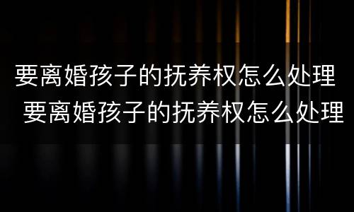 要离婚孩子的抚养权怎么处理 要离婚孩子的抚养权怎么处理呢