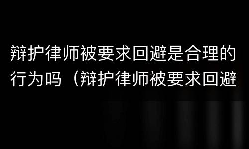 辩护律师被要求回避是合理的行为吗（辩护律师被要求回避是合理的行为吗对吗）