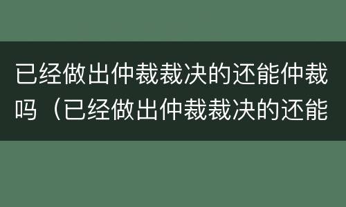 已经做出仲裁裁决的还能仲裁吗（已经做出仲裁裁决的还能仲裁吗法院）
