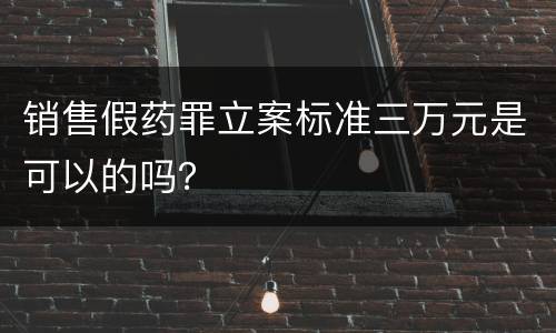 销售假药罪立案标准三万元是可以的吗？