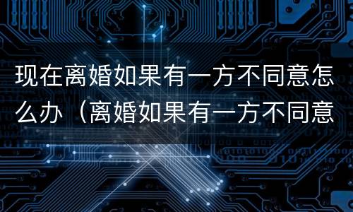 现在离婚如果有一方不同意怎么办（离婚如果有一方不同意怎么办?）