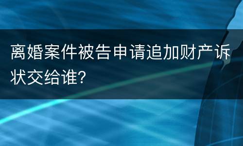 离婚案件被告申请追加财产诉状交给谁？