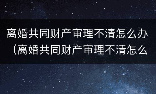离婚共同财产审理不清怎么办（离婚共同财产审理不清怎么办手续）