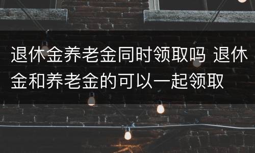 退休金养老金同时领取吗 退休金和养老金的可以一起领取