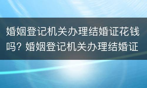 婚姻登记机关办理结婚证花钱吗? 婚姻登记机关办理结婚证花钱吗现在