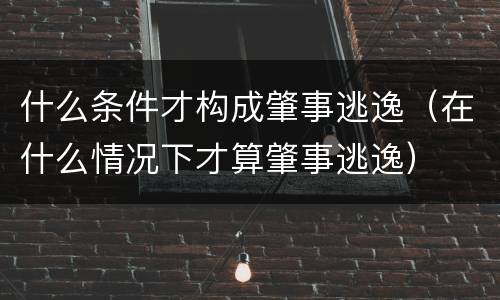 什么条件才构成肇事逃逸（在什么情况下才算肇事逃逸）