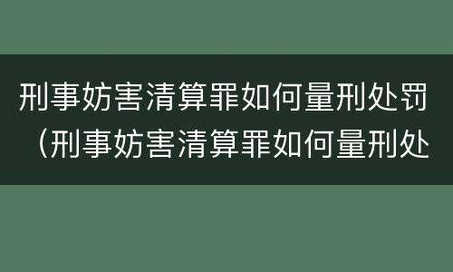 刑事妨害清算罪如何量刑处罚（刑事妨害清算罪如何量刑处罚）