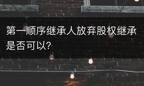 第一顺序继承人放弃股权继承是否可以？