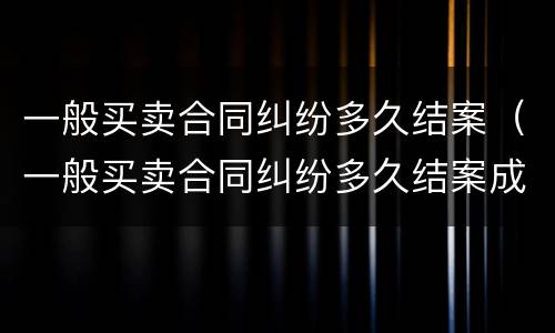 一般买卖合同纠纷多久结案（一般买卖合同纠纷多久结案成功）