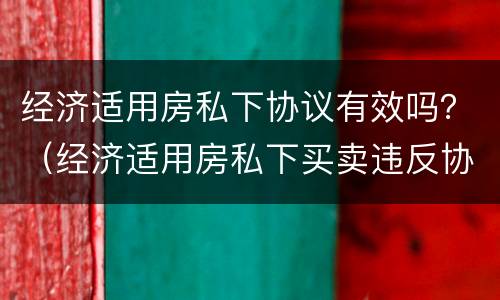 经济适用房私下协议有效吗？（经济适用房私下买卖违反协议）