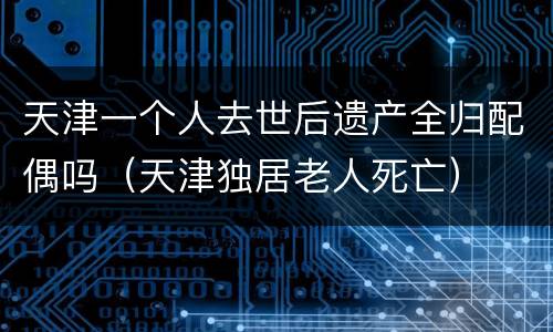 天津一个人去世后遗产全归配偶吗（天津独居老人死亡）
