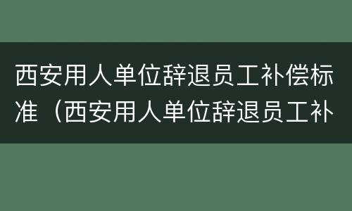 西安用人单位辞退员工补偿标准（西安用人单位辞退员工补偿标准文件）