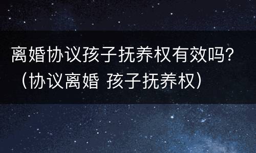 离婚协议孩子抚养权有效吗？（协议离婚 孩子抚养权）