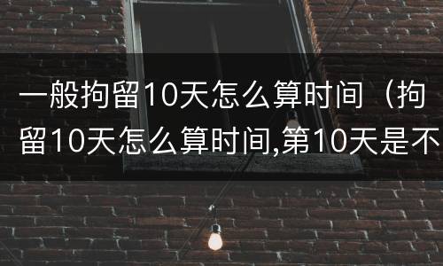 一般拘留10天怎么算时间（拘留10天怎么算时间,第10天是不是可以放了）