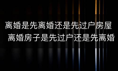 离婚是先离婚还是先过户房屋 离婚房子是先过户还是先离婚