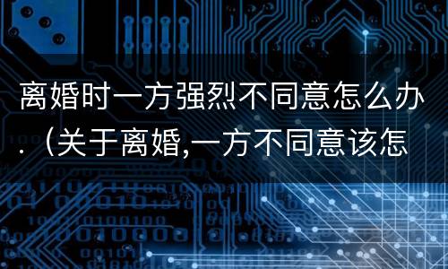 离婚时一方强烈不同意怎么办.（关于离婚,一方不同意该怎么办）