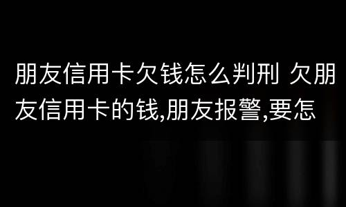 朋友信用卡欠钱怎么判刑 欠朋友信用卡的钱,朋友报警,要怎么处罚