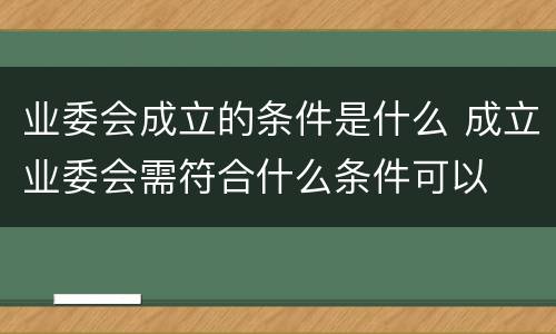 业委会成立的条件是什么 成立业委会需符合什么条件可以