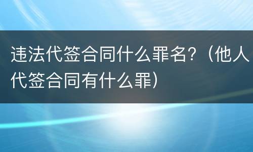 违法代签合同什么罪名?（他人代签合同有什么罪）