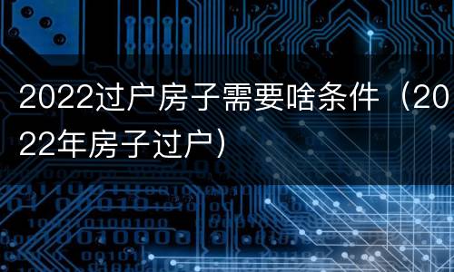2022过户房子需要啥条件（2022年房子过户）