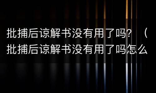 批捕后谅解书没有用了吗？（批捕后谅解书没有用了吗怎么办）
